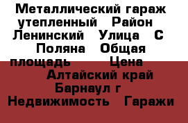 Металлический гараж утепленный › Район ­ Ленинский › Улица ­ С. Поляна › Общая площадь ­ 24 › Цена ­ 90 000 - Алтайский край, Барнаул г. Недвижимость » Гаражи   